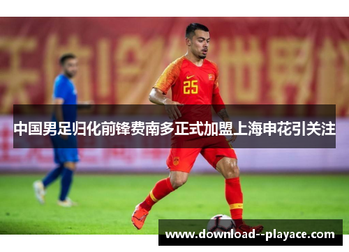 中国男足归化前锋费南多正式加盟上海申花引关注 中国男足归化前锋费南多正式加盟上海申花引关注