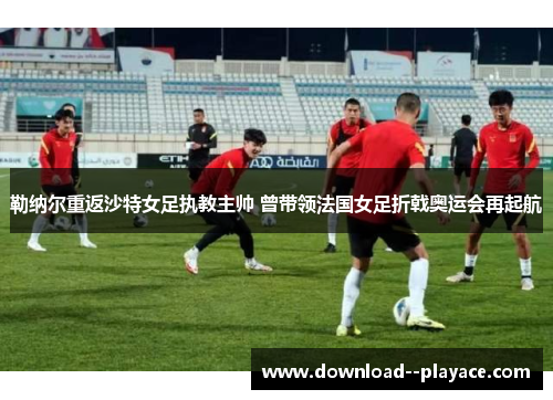 勒纳尔重返沙特女足执教主帅 曾带领法国女足折戟奥运会再起航