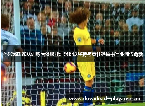 孙兴慜国家队训练后谈职业理想盼以坚持与责任继续书写亚洲传奇新