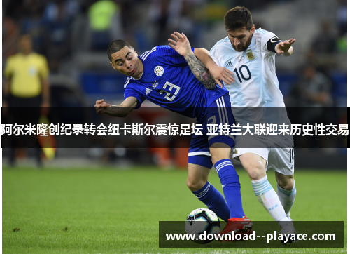 阿尔米隆创纪录转会纽卡斯尔震惊足坛 亚特兰大联迎来历史性交易 阿尔米隆创纪录转会纽卡斯尔震惊足坛 亚特兰大联迎来历史性交易