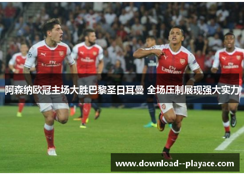 阿森纳欧冠主场大胜巴黎圣日耳曼 全场压制展现强大实力 阿森纳欧冠主场大胜巴黎圣日耳曼 全场压制展现强大实力