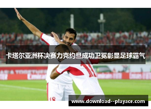 卡塔尔亚洲杯决赛力克约旦成功卫冕彰显足球霸气