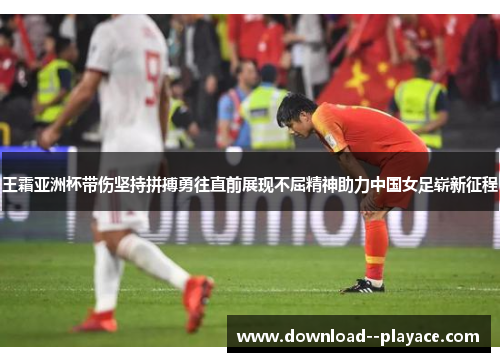王霜亚洲杯带伤坚持拼搏勇往直前展现不屈精神助力中国女足崭新征程