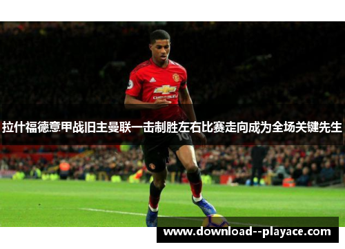 拉什福德意甲战旧主曼联一击制胜左右比赛走向成为全场关键先生