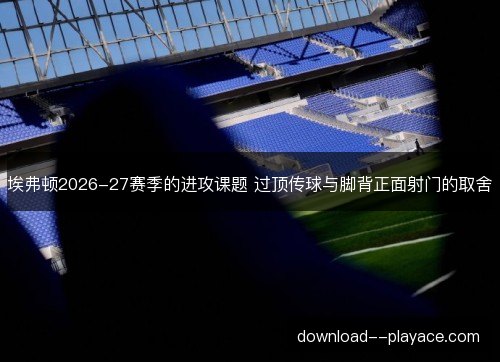 埃弗顿2026-27赛季的进攻课题 过顶传球与脚背正面射门的取舍